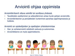 Arviointi ohjaa oppimista
Arviointikriteerit oltava selvillä tai sovittava yhdessä.
• Tavoitteiden asettaminen ja selkeyttäminen antaa hyvän pohjan arvioinnille.
• Arviointikriteerien ja periaatteiden tunteminen parantaa oppimisprosessia ja
tuloksia.
Arviointi on opiskelijoiden ja opettajien yhteistoimintaa
• Itse- ja vertaisarviointi edistävät vastuuta ja autonomiaa.
• Arviointitilanne on myös oppimistilanne.
Kuva: ID 7089643, Pixabay
 