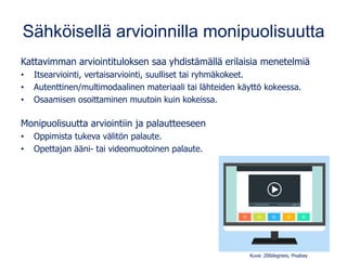 Sähköisellä arvioinnilla monipuolisuutta
Kattavimman arviointituloksen saa yhdistämällä erilaisia menetelmiä
• Itsearviointi, vertaisarviointi, suulliset tai ryhmäkokeet.
• Autenttinen/multimodaalinen materiaali tai lähteiden käyttö kokeessa.
• Osaamisen osoittaminen muutoin kuin kokeissa.
Monipuolisuutta arviointiin ja palautteeseen
• Oppimista tukeva välitön palaute.
• Opettajan ääni- tai videomuotoinen palaute.
Kuva: 200degrees, Pixabay
 