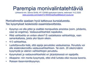 Parempia monivalintatehtäviä
Lähteenä mm. Sanna Siirilä, HY: EXAM opetuksen tukena, webinaari 14.2.2020
www.youtube.com/watch?v=9O4OvazKoq4&feature=youtu.be
Monivalinnoilla saadaan hyvä kattavuus kurssialueesta.
Tee kysymykset keskeisistä osaamistavoitteista.
• Kysymys voi olla pitkä ja sisältää monipuolista aineistoa (esim. johdanto,
case tai ongelma). Vastausvaihtoehdot napakoiksi.
• Mikä vaihtoehto on eniten oikein? Ei vastakkaisia vaihtoehtoja, vaan
samankaltaisia, joista yksi täysin oikein.
• 4-5 vaihtoehtoa.
• Luotettavuutta lisää, että oppija perustelee vastauksensa. Perustelu voi
olla sisäänrakennettu vastausvaihtoehtoon. Tai esim. 20 oikein/väärin
kysymystä ja väärien vaihtoehtojen perustelu.
• Kysymykset ja vastausvaihtoehdot eri järjestyksessä eri oppijoilla.
• Aikapaine: niin monta kysymystä, ettei ehdi luntata eikä neuvoa kaveria.
• Mukaan itsearviointikysymys.
 