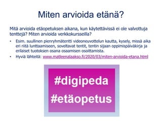 Miten arvioida etänä?
Mitä arvioida etäopetuksen aikana, kun käytettävissä ei ole valvottuja
tenttejä? Miten arvioida verkkokursseilla?
• Esim. suullinen pienryhmätentti videoneuvottelun kautta, kysely, missä aika
eri riitä lunttaamiseen, soveltavat tentit, tentin sijaan oppimispäiväkirja ja
erilaiset tuotoksen osana osaamisen osoittamista.
• Hyviä lähteitä: www.matleenalaakso.fi/2020/03/miten-arvioida-etana.html
 