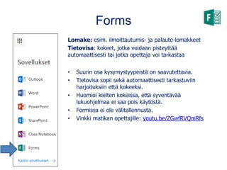 Forms
Lomake: esim. ilmoittautumis- ja palaute-lomakkeet
Tietovisa: kokeet, jotka voidaan pisteyttää
automaattisesti tai jotka opettaja voi tarkastaa
• Suurin osa kysymystyypeistä on saavutettavia.
• Tietovisa sopii sekä automaattisesti tarkastuviin
harjoituksiin että kokeeksi.
• Huomioi kielten kokeissa, että syventävää
lukuohjelmaa ei saa pois käytöstä.
• Formissa ei ole välitallennusta.
• Vinkki matikan opettajille: youtu.be/ZGwfRVQmRfs
 