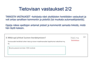 Tietovisan vastaukset 2/2
TARKISTA VASTAUKSET –kohdasta näet yksittäisten henkilöiden vastaukset ja
voit antaa sanallisen kommentin ja pisteitä (tai muokata automaattipisteitä).
Oppija näkee opettajan antamat pisteet ja kommentit samasta linkistä, mistä
hän täytti kokeen.
 