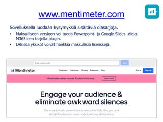 www.mentimeter.com
Sovelluksella luodaan kysymyksiä sisältäviä diasarjoja.
• Maksulliseen versioon voi tuoda Powerpoint- ja Google Slides -dioja.
M365:een tarjolla plugin.
• LABissa yksiköt voivat hankkia maksullisia lisenssejä.
 