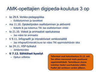 AMK-opettajien digipeda-koulutus 3 op
• ke 29.9. Verkko-pedagogiikka
– Esittäytyminen ja tavoitteet
• ma 11.10. Opiskelijoiden osallistaminen ja aktivointi
– Kokeile & jaa kokemus TAI Jaa osallistamisen vinkki
• to 21.10. Videot ja animaatiot opetuksessa
– Jaa video tai animaatio
• ti 9.11. Infograafit ja interaktiiviset verkkosisällöt
– Jaa infograafi/interakt.kuva tai video TAI oppimistehtävän idea
• ke 24.11. H5P-työkalut
– Johdantovideo
• ti 7.12. Sähköiset kyselyt
– Opitun reflektio Tallenteet ovat katsottavissa 31.12. asti.
Tee siihen mennessä myös puuttuvat
oppimistehtävät. Tammikuun alussa
toimitan tiedot suorituksista LABiin.
Padlet jää verkkoon senkin jälkeen.
 