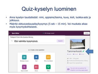 Quiz-kyselyn luominen
• Anna kyselyn taustatiedot: nimi, oppiaine/teema, kuva, kieli, luokka-aste ja
julkisuus.
• Määritä oletusvastausaika/kysymys (5 sek – 15 min). Voi muokata aikaa
myös kysymyskohtaisesti.
Etsi valmiita kysymyksiä.
 