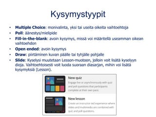 Kysymystyypit
• Multiple Choice: monivalinta, yksi tai useita oikeita vaihtoehtoja
• Poll: äänestys/mielipide
• Fill-in-the-blank: avoin kysymys, missä voi määritellä useamman oikean
vaihtoehdon
• Open ended: avoin kysymys
• Draw: piirtäminen kuvan päälle tai tyhjälle pohjalle
• Slide: Kyselysi muutetaan Lesson-muotoon, jolloin voit lisätä kyselyyn
dioja. Vaihtoehtoisesti voit luoda suoraan diasarjan, mihin voi lisätä
kysymyksiä (Lesson).
 