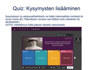 Quiz: Kysymysten lisääminen
Kysymykseen ja vastausvaihtoehtoihin voi lisätä matemaattisia merkkejä tai
kuvan (myös gif). Maksulliseen versioon saa lisättyä myös videolinkin tai
äänitiedoston.
UUTTA: mahdollisuus lisätä palaute oikeasta vastauksesta.
 