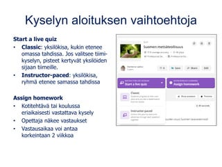 Kyselyn aloituksen vaihtoehtoja
Start a live quiz
• Classic: yksilökisa, kukin etenee
omassa tahdissa. Jos valitsee tiimi-
kyselyn, pisteet kertyvät yksilöiden
sijaan tiimeille.
• Instructor-paced: yksilökisa,
ryhmä etenee samassa tahdissa
Assign homework
• Kotitehtävä tai koulussa
eriaikaisesti vastattava kysely
• Opettaja näkee vastaukset
• Vastausaikaa voi antaa
korkeintaan 2 viikkoa
 