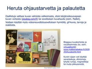 Heruta ohjaustarvetta ja palautetta
Osallistuja valitsee kuvan valmiista valikoimasta, etsiä tekijänoikeusvapaan
kuvan verkosta (pixabay.com/fi) tai sovelluksen kuvahaulla (esim. Padlet).
Voidaan käyttää myös videoneuvottelusovelluksen hymiöitä, gif-kuvia, tarroja ja
reaktioita.
Kuva: Matleena Laakso, CC BY
Bloggaus kuvakorteista ja
visualisoinnista (ks. esim.
virtuaalikortit)
www.matleenalaakso.fi/2020
/03/kuvakortit.html
Kuvien sijaan voit käyttää
sananlaskuja, aforismeja,
lyhyitä runoja, magneetteja
tai muita pikkuesineitä.
 