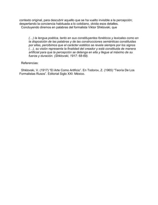 contexto original, para descubrir aquello que se ha vuelto invisible a la percepción;
despertando la conciencia habituada a lo cotidiano, olvida esos detalles.
Concluyendo diremos en palabras del formalista Viktor Shklovski, que
(…) la lengua poética, tanto en sus constituyentes fonéticos y lexicales como en
la disposición de las palabras y de las construcciones semánticas constituidas
por ellas, percibimos que el carácter estético se revela siempre por los signos
(…), su visión representa la finalidad del creador y está constituida de manera
artificial para que la percepción se detenga en ella y llegue al máximo de su
fuerza y duración. (Shklovski, 1917: 68-69).
Referencias:
Shklovski, V. (1917) “El Arte Como Artificio”. En Todorov, Z. (1965) “Teoría De Los
Formalistas Rusos”. Editorial Siglo XXI: México.
 