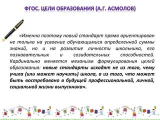 «Именно поэтому новый стандарт прямо ориентирован 
не только на усвоение обучающимися определенной суммы 
знаний, но и на развитие личности школьника, его 
познавательных и созидательных способностей. 
Кардинально меняется механизм формулирования целей 
образования: новые стандарты исходят не из того, чему 
учила (или может научить) школа, а из того, что может 
быть востребовано в будущей профессиональной, личной, 
социальной жизни выпускника». 
 