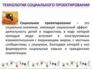 Социальное проектирование – это 
социально-значимая, имеющая социальный эффект 
деятельность детей и подростков, в ходе которой 
молодые люди вступают в конструктивные 
взаимоотношения с окружающим миром, с местным 
сообществом, с социумом, благодаря которой у них 
формируются социальные навыки и гражданские 
компетенции. 
 