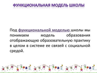 Под функциональной моделью школы мы 
понимаем модель образования 
отображающую образовательную практику 
в целом в системе ее связей с социальной 
средой. 
 