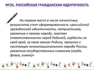 На первом месте в числе личностных 
результатов стоит сформированность «российской 
гражданской идентичности, патриотизма, 
уважение к своему народу, чувство 
ответственности перед Родиной, гордости за 
свой край, за свою малую Родину, прошлое и 
настоящее многонационального народа России, 
уважения государственных символов (герба, 
флага, гимна)» 
 