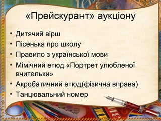 «Прейскурант» аукціону
• Дитячий вірш
• Пісенька про школу
• Правило з української мови
• Мімічний етюд «Портрет улюбленої
вчительки»
• Акробатичний етюд(фізична вправа)
• Танцювальний номер
 