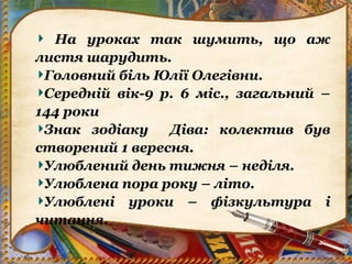 На уроках так шумить, що аж
листя шарудить.
Головний біль Юлії Олегівни.
Середній вік-9 р. 6 міс., загальний –
144 роки
Знак зодіаку Діва: колектив був
створений 1 вересня.
Улюблений день тижня – неділя.
Улюблена пора року – літо.
Улюблені уроки – фізкультура і
читання.
 