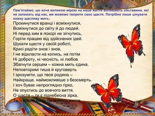 Пам’ятаймо, що хоча великою мірою на наше життя впливають обставини, які
не залежать від нас, ми можемо творити своє щастя. Потрібно лише цінувати
кожну щасливу мить:
Прокинутися вранці і всміхнутися,
Всміхнутися до світу й до людей.
Ні перед ким в покорі не зігнутись,
Горіти працею від здійснених ідей.
Шукати щастя у своїй роботі,
Красі радіти знов і знов,
І не відкласти на колись, на потім
Ні доброту, ні чесність, ні любов
Збагнути серцем – кожна мить єдина.
Неповторимі тиша й круговерть
І зрозуміти, що твоя родина –
Найкраще, найможливіше з безсмерть.
І хоч буває непроглядно гірко,
Не опустись до вовчого виття.
О щастя – ти є піднебесна зірка,
Ти – кожна мить прожитого життя.
 
