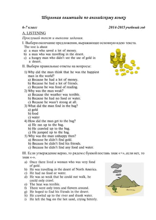 Школьная олимпиада по английскому языку 
6-7 класс 2014-2015 учебный год 
A. LISTENING 
Прослушай текст и выполни задания. 
I. Выбери окончание предложения, выражающее основную идею текста. 
II. Выбери правильные ответы на вопросы: 
III. Если утверждение верно, то рядом с буквой поставь знак «+», если нет, то 
знак «-». 
 