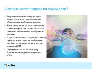 Strictly ConfidentialStrictly Confidential 10
• Вы устанавливаете ставку, которую
готовы платить за клик по данному
объявлению в выбранном разделе.
• Ваши конкуренты также устанавливают
ставки, которые они готовы платить за
клик по их объявлениям в выбранном
разделе.
• Когда пользователь заходит на страницу
с результатами поиска в выбранном
разделе, происходит аукцион второй
цены по eCPM.
• Победитель платит за клик цену
ближайшего конкурента в терминах
eCPM.
А сколько стоит переход на самом деле?
 