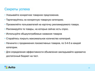Strictly ConfidentialStrictly Confidential 26
• Указывайте конкретное товарное предложение.
• Таргетируйтесь на конкретную товарную категорию.
• Приземляйте пользователей на карточку рекламируемого товара.
• Рекламируйте те товары, на которые сейчас есть спрос.
• Используйте общеупотребимые названия товаров
• Старайтесь покрыть максимальное количество категорий.
• Начините с продвижения локомотивных товаров, по 3-4-5 в каждой
категории.
• Для определения эффективности объявления закладывайте адекватно
достаточный бюджет на тест.
Секреты успеха
 
