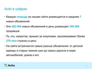 Strictly ConfidentialStrictly Confidential
• Каждую секунду на нашем сайте размещается в среднем 7
новых объявлений
• Эти 500 000 новых объявлений в день размещает 300 000
продавцов
• Те, кто, напротив, пришел за покупками, просматривают более
270 млн страниц в день
• На сайте встречаются самые разные объявления: от детской
одежды и старых зимних шин до самых дорогих в мире
автомобилей, домов и яхт.
6
Avito в цифрах
 