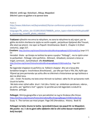 1
Shkrimi antik nga Osinchani , Shkup. Maqedoni
Shkrimi i pare ne gjuhen e te pareve tone
Poster 2:
http://www.slideshare.net/bajramdoka5/illyrian-conference-poster-presentation-
illyrian-
languages?fb_action_ids=151891391657988&fb_action_types=slideshare%3Aupload&f
b_source=og_snowlift_photo_robotext
Trakianet njiheshin me emra te ndryshem, ne zona te ndryshme te atij rajoni, por te
gjithe ata kishin sherbesa te njejta ne secilin aspekt , perjashtuar Gjetjanet dhe Trauset,
dhe atyre qe jetonin me siper se Populli i Kreshtianeve. Book V, Chapter 2-4 (their
costums), page 217.
Crestians: http://archive.org/stream/historyherodotu00unkngoog#page/n232/mode/2up (page 217)
# #
Herodoti thote: qe Greqia ne lashtesi ka qene e quajtur “Pellazgji”, me te njetin emer
te perbashket - Pellazgji ishin perfshire, Athinasit, Arkadiasit, Jonianet e Azise se
Vogel, Lemnosit , Samothakasit dhe Kreshtianet.
http://archive.org/stream/historyherodotu00unkngoog#page/n558/mode/2up Page 543
##
Ne legjendat shqiptare te perfshira ne folklorin shqiptar dhe sot e kesaj dite
kendohen kenget e kreshnikeve (Kreshtianet) , por dhe per fiset e Yllit, Illit, Hyllit apo
Ylljanet qe jane permendur po ashtu dhe ne shkrimet e historianeve qe nga lashtesia e
deri ne ditet tona.
LISI. – Emër: Po keshtu me kete emer thirresh ne lashtesi edhe fisi ilir qe banonte rreth
Lisusit te lashte.
Me kete emer njihet edhe druri i lisit (dru i forte) qe simbolizon qendresen, ndersa ,
po ashtu per “gjethet e lisit” i gjejme te pershkruara tek legjendat e orakulli te
Dodones pellazge.
Pellazget. Shtrirja gjeografike e tyre percaktohet ne Jug te thrakeve dhe Ilireve.
http://archive.org/stream/historyherodotu00unkngoog#page/n558/mode/2up
Essay II . The narrow use most proper. Page 545 (Herodotus. History. Book V)
Pellazget ne kohe shume te lashta (precided) krijuan nje popull Ilir ne Maqedoni.
Me poshte ne f.5 do te gjeni edhe alfabetin mbi te cilin eshte bazuar traskriptimi I
ketij inscripti.
 