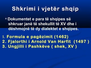 SShhkkrriimmii ii vvjjeettëërr sshhqqiipp 
 Dokumentet e para të shqipes së 
shkruar janë të shekullit të XV dhe i 
dëshmojnë të dy dialektet e shqipes. 
1. Formula e pagëzimit (1462) 
2. Fjalorthi i Arnold Van Harfit (1497 ) 
3. Ungjilli i Pashkëve ( shek, XV ) 
 