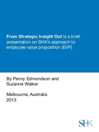 From Strategic Insight Out is a brief
presentation on SHK’s approach to
employee value proposition (EVP)
By Penny Edmondson and 
Suzanne Walker
Melbourne, Australia
2013
 
