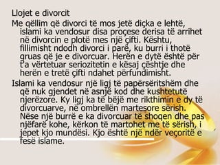Llojet e divorcit Me qëllim që divorci të mos jetë diçka e lehtë, islami ka vendosur disa proçese derisa të arrihet në divorcin e plotë mes një çifti. Kështu, fillimisht ndodh divorci i parë, ku burri i thotë gruas që je e divorcuar. Herën e dytë është për t'a vërtetuar seriozitetin e kësaj çështje dhe herën e tretë çifti ndahet përfundimisht.  Islami ka vendosur një ligj të papërsëritshëm dhe që nuk gjendet në asnjë kod dhe kushtetutë njerëzore. Ky ligj ka të bëjë me rikthimin e dy të divorcuarve, në ombrellën martesore sërish. Nëse një burrë e ka divorcuar të shoqen dhe pas njëfarë kohe, kërkon të martohet me të sërish, i jepet kjo mundësi. Kjo është një ndër veçoritë e fesë islame.  