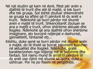 Në një studim që kam në dorë, flitet për anën e djathtë të trurit dhe atë të majtë, si tek burri dhe tek gruaja. Sot është zbuluar shkencërisht se gruaja ka aftësi që t'i përdorë të dy anët e trurit.  Ndërkohë që burri përdor më shumë anën e majtë të trurit. Shkencëtarët zbuluan se ana e majtë e trurit, ofron shërbime aktuale dhe llogjike. Ndërkohë që ana djathtë ofron shërbime imagjinare, aty burojnë ndjenjat e dashurisë, gjenialitetit, fantazisë etj...  Kështu, duke qenë se burri përdor më shumë anën e majtë, do të thotë se burrat zakonisht bazohen në aktualitet dhe llogjikë. Ndërkohë, gratë karakterizohen nga ndjenja më të bollshme dhe fantazi. Sot njeriu mund të arrijë t'i përdorë të dy anët ose njërë më shumë se tjetra, duke u ushtruar. Por ne po flasim në përgjithësi.  