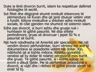 Duke ia lënë divorcin burrit, islami ka respektuar dallimet fiziologjike të secilit.  Sot flitet dhe dëgjojmë shumë mrekulli shkencore të përmendura në Kuran dhe që janë zbuluar vetëm vitet e fundit. Këtyre mrekullive u shtohen edhe mrekulli sociale, të cilat gjenden me shumicë në sistemin islam.  Edhe pas divorcit, si burri ashtu dhe gruaja nuk i humbasin të gjithë pasuritë. Në disa shtete perëndimore, gruas së divorcuar i jepet 50 % e pasurisë së burrit.  Një herë ndodhesha në Amerikë për specializim. Në një vendim divorci përfundimtar, burri vërtetoi me anë të dokumentave se posedonte vetëm një dollar. Kjo, ndërkohë që ai kishte miliona. Kështu, gjykatësi vendosi që ky dollar të ndahej përgjysmë mes burrit dhe gruas. Të gjithë pasuritë, ai i kishte kaluar në emrin e dikujt tjetër. Me të përfunduar proçedurat e divorcit, ai vajti dhe i riktheu të gjithë pronat sërish në emër të tij.  