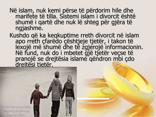 Në islam, nuk kemi përse të përdorim hile dhe marifete të tilla. Sistemi islam i divorcit është shumë i qartë dhe nuk lë shteg për gjëra të ngjashme.  Kushdo që ka keqkuptime rreth divorcit në islam apo rreth çfarëdo çështjeje tjetër, i takon të lexojë më shumë dhe të zgjerojë informacionin. Në fund, nuk do i mbetet gjë tjetër veçse të pranojë se drejtësia islame qëndron mbi çdo drejtësi tjetër.   