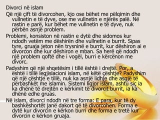 Divorci në islam Që një çift të divorcohen, kjo ose bëhet me pëlqimin dhe vullnetin e të dyve, ose me vullnetin e njërës palë. Në rastin e parë, kur bëhet me vullnetin e të dyve, nuk përbën asnjë problem.  Problemi, konsiston në rastin e dytë dhe sidomos kur ndodh vetëm me dëshirën dhe vullnetin e burrit. Sipas tyre, gruaja jeton nën trysninë e burrit, kur dëshiron ai e divorcon dhe kur dëshiron e mban. Sa herë që ndodh një problem qoftë dhe i vogël, burri e kërcënon me divorc. Padyshim që një shqetësim i tillë është i drejtë. Por, a është i tillë legjislacioni islam, në këtë çështje? Padyshim që një çështje e tillë, nuk ka asnjë lidhje dhe asgjë të përbashkët me islamin. Sistemi ligjor islam, ashtu siç ia ka dhënë të drejtën e kërkimit të divorcit burrit, ia ka dhënë edhe gruas.  Në islam, divorci ndodh në tre forma: E para, kur të dy bashkëshortët janë dakort që të divorcohen. Forma e dytë kur divorcin e kërkon burri dhe forma e tretë kur divorcin e kërkon gruaja.  