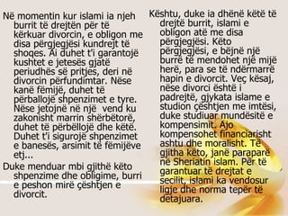 Në momentin kur islami ia njeh burrit të drejtën për të kërkuar divorcin, e obligon me disa përgjegjësi kundrejt të shoqes. Ai duhet t'i garantojë kushtet e jetesës gjatë periudhës së pritjes, deri në divorcin përfundimtar. Nëse kanë fëmijë, duhet të përballojë shpenzimet e tyre. Nëse jetojnë në një  vend ku zakonisht marrin shërbëtorë, duhet të përbëllojë dhe këtë. Duhet t'i sigurojë shpenzimet e banesës, arsimit të fëmijëve etj...  Duke menduar mbi gjithë këto shpenzime dhe obligime, burri e peshon mirë çështjen e divorcit.   Kështu, duke ia dhënë këtë të drejtë burrit, islami e obligon atë me disa përgjegjësi. Këto përgjegjësi, e bëjnë një burrë të mendohet një mijë herë, para se të ndërmarrë hapin e divorcit. Veç kësaj, nëse divorci është i padrejtë, gjykata islame e studion çështjen me imtësi, duke studiuar mundësitë e kompensimit. Ajo kompensohet financiarisht ashtu dhe moralisht. Të gjitha këto, janë paraparë në Sheriatin islam. Për të garantuar të drejtat e secilit, islami ka vendosur ligje dhe norma tepër të detajuara.  