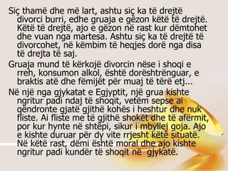 Siç thamë dhe më lart, ashtu siç ka të drejtë divorci burri, edhe gruaja e gëzon këtë të drejtë. Këtë të drejtë, ajo e gëzon në rast kur dëmtohet dhe vuan nga martesa. Ashtu siç ka të drejtë të divorcohet, në këmbim të heqjes dorë nga disa të drejta të saj. Gruaja mund të kërkojë divorcin nëse i shoqi e rreh, konsumon alkol, është dorështrënguar, e braktis atë dhe fëmijët për muaj të tërë etj...  Në një nga gjykatat e Egjyptit, një grua kishte ngritur padi ndaj të shoqit, vetëm sepse ai qëndronte gjatë gjithë kohës i heshtur dhe nuk fliste. Ai fliste me të gjithë shokët dhe të afërmit, por kur hynte në shtëpi, sikur i mbyllej goja. Ajo e kishte duruar për dy vite rrjesht këtë situatë. Në këtë rast, dëmi është moral dhe ajo kishte ngritur padi kundër të shoqit në  gjykatë.  