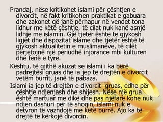 Prandaj, nëse kritikohet islami për çështjen e divorcit, në fakt kritikohen praktikat e gabuara dhe zakonet që janë përhapur në vendet tona lidhur me këtë çështje, të cilat nuk kanë asnjë lidhje me islamin. Gjë tjetër është të gjykosh ligjet dhe dispozitat islame dhe tjetër është të gjykosh aktualitetin e muslimanëve, të cilët përjetojnë një periudhë injorance mbi kulturën dhe fenë e tyre.  Kështu, të gjithë akuzat se islami i ka bërë padrejtësi gruas dhe ia jep të drejtën e divorcit vetëm burrit, janë të pabaza.  Islami ia jep të drejtën e divorcit  gruas, edhe për çështje ndjenjash dhe shijesh. Nëse një grua është martuar me dikë dhe pas njëfarë kohe nuk ndjen dashuri për të shoqin, islami nuk e detyron të vazhdojë me këtë burrë. Ajo ka të drejtë të kërkojë divorcin.  