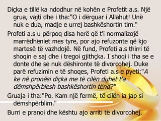 Diçka e tillë ka ndodhur në kohën e Profetit a.s. Një grua, vajti dhe i tha:&quot;O i dërguar i Allahut! Unë nuk e dua, madje e urrej bashkëshortin tim.&quot; Profeti a.s u përpoq disa herë që t'i normalizojë marrëdhëniet mes tyre, por ajo refuzonte që kjo martesë të vazhdojë. Në fund, Profeti a.s thirri të shoqin e saj dhe i tregoi gjithçka. I shoqi i tha se e donte dhe se nuk dëshironte të divorcohej. Duke parë refuzimin e të shoqes, Profeti a.s e pyeti:&quot; A ke në pronësi diçka me të cilën duhet t'a dëmshpërblesh bashkëshortin tënd?&quot; Gruaja i tha:&quot;Po. Kam një fermë, të cilën ia jap si dëmshpërblim.&quot; Burri e pranoi dhe kështu ajo arriti të divorcohej. 