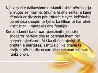 Një veçori e dallueshme e islamit është përmbajtja e rrugës së mesme. Shumë fe dhe sekte, e kanë të ndaluar divorcin për ithtarët e tyre. Ndërkohë që në disa shoqëri të tjera, ka filluar të harrohet institucioni i martesës dhe familjes.  Kurse islami i ka ofruar njerëzimit një sistem shoqëror perfekt dhe të përshtatshëm për natyrën njerëzore. Ai i ka dhënë njeriut të drejtën e martesës, ashtu siç i ka dhënë të drejtën për t'u divorcuar nëse kjo martesë nuk funksionon.  