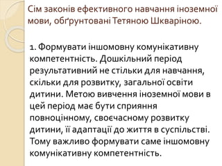 Сім законів ефективного навчання іноземної
мови, обґрунтованіТетяною Шкваріною.
1. Формувати іншомовну комунікативну
компетентність. Дошкільний період
результативний не стільки для навчання,
скільки для розвитку, загальної освіти
дитини. Метою вивчення іноземної мови в
цей період має бути сприяння
повноцінному, своєчасному розвитку
дитини, її адаптації до життя в суспільстві.
Тому важливо формувати саме іншомовну
комунікативну компетентність.
 