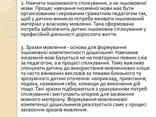 2. Навчати іншомовного спілкування, а не іншомовної
мови. Процес навчання іноземної мови має бути
організованим і керованим грамотним педагогом так,
щоб у дитини виникла потреба вживати іншомовний
матеріал у власному мовленні.Така сформована
потреба забезпечить дитині іншомовне спілкування у
професійній діяльності дорослого життя.
3. Зразки мовлення - основа для формування
іншомовної компетентності дошкільнят. Навчання
іноземній мові базується не на повторенні певних слів
за педагогом, а в процесі спілкування.Тому важливо
спонукати дитину до використання мовленнєвих кліше
та часто вживаних висловів за темами близького та
зрозумілого дитині оточення: наприклад, привітання,
подяка, називання себе, команди до виконання дій
тощо.Такі зразки підбираються з урахуванням потреб
спілкування і виступають опорою для засвоєння
мовного матеріалу. Формування мовленнєвої
компетенції дошкільників реалізується саме у процесі
засвоєння зразків мовлення.
 