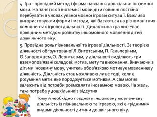 4. Гра - провідний метод і форма навчання дошкільнят іноземної
мови. На заняттях з іноземної мови діти повинні постійно
перебувати в умовах уявної мовної ігрової ситуації. Важливо
використовувати форми і методи, які базуються на різноманітних
компонентах ігрової діяльності. Дидактична гра виступає
провідним методом розвитку іншомовного мовлення дітей
дошкільного віку.
5. Провідна роль пізнавальної та ігрової діяльності. За теорією
діяльності обґрунтованої Л. Виготським, П. Гальперіним,
О.Запорожцем, О. Леонтьєвим, у діяльності виділяють три
взаємопов'язані складові: мотив, мету та виконання. Вивчаючи з
дітьми іноземну мову, учитель обов'язково мотивує мовленнєву
діяльність. Діяльність стає можливою лише тоді, коли є
розуміння мети, яке породжується мотивом. А сам мотив
залежить від потреби розмовляти іноземною мовою. На жаль,
така потреба у дошкільників відсутня.
Тому й необхідно поєднати іншомовну мовленнєву
діяльність із пізнавальною та ігровою, які є «рідними»
видами діяльності дитини дошкільного віку.
 