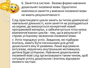 Слід практикувати цикли занять за типом домінуючої
навчальної діяльності, коли заняття не розпадаються
на окремі, де виконується конкретний новий
програмовий матеріал, а забезпечується чітка низка
взаємопов'язаних циклів - тем, що в результаті й
сприяє успішному засвоєнню іноземної мови.
7. Успіх породжує успіх. Завдання, які підбирає
вчитель, мають бути посильними для дітей
дошкільного віку й цікавими. Лише відчуваючи
ентузіазм, керуючись внутрішньою мотивацією,
дитина буде успішною. Навчання дошкільників
іноземній мові слід організовувати таким чином, щоб
ситуацію успіху дошкільник і вчитель відчували
якомога частіше.
6. Заняття в системі - базова форма навчання
дошкільнят іноземної мови. Однотипні
комплексні заняття у вивченні іноземної мови
не мають результативності.
 