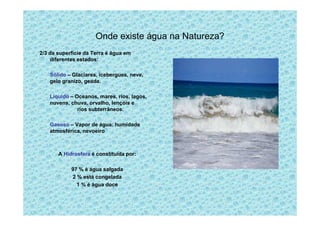 Onde existe água na Natureza?
2/3 da superfície da Terra é água em
diferentes estados:
Sólido – Glaciares, icebergues, neve,
gelo granizo, geada.
Líquido – Oceanos, mares, rios, lagos,
nuvens, chuva, orvalho, lençóis e
rios subterrâneos.
Gasoso – Vapor de água: humidade
atmosférica, nevoeiro
A Hidrosfera é constituída por:
97 % é água salgada
2 % está congelada
1 % é água doce
 