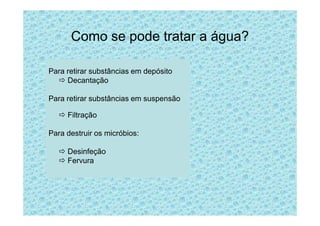 Como se pode tratar a água?
Para retirar substâncias em depósito
Decantação
Para retirar substâncias em suspensão
FiltraçãoFiltração
Para destruir os micróbios:
Desinfeção
Fervura
 
