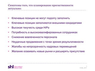 Симптомы того, что планирование преемственности
актуально:


• Ключевые позиции не могут подолгу заполнить
• Ключевые позиции заполняются внешними кандидатами
• Высокая текучесть среди HiPo
• Потребность в высококвалифированных сотрудниках
• Снижение вовлеченности персонала
• Неудачные продвижения с точки зрения результативности
• Жалобы на непрозрачность кадровых перемещений
• Желание осваивать новые рынки и расширять присутствие




                                                             3
                                                    © SHL, 2011
 