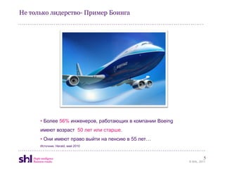 Не только лидерство- Пример Боинга




      • Более 56% инженеров, работающих в компании Boeing
      имеют возраст 50 лет или старше.
      • Они имеют право выйти на пенсию в 55 лет…
      Источник: Herald, май 2010


                                                                     5
                                                            © SHL, 2011
 