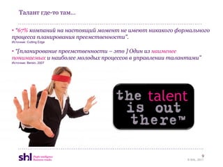Талант где-то там…

• “67% компаний на настоящий момент не имеют никакого формального
процесса планирования преемственности”.
Источник: Cutting Edge


• “[планирование преемственности – это ] Один из наименее
понимаемых и наиболее молодых процессов в управлении талантами”
Источник: Bersin, 2007




                                             talent


                                                                   9
                                                          © SHL, 2011
 