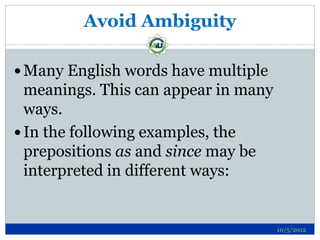 Avoid Ambiguity

 Many English words have multiple
  meanings. This can appear in many
  ways.
 In the following examples, the
  prepositions as and since may be
  interpreted in different ways:


                                      10/5/2012
 
