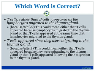 Which Word is Correct?

 T cells, rather than B cells, appeared as the
 lymphocytes migrated to the thymus gland.
    (because/while?) This could mean either that T cells
     appeared because lymphocytes migrated to the thymus
     bland or that T cells appeared at the same time that
     lymphocytes migrated to the thymus gland.
 T cells appeared since they were migrating to the
 thymus gland.
    (because/after?) This could mean either that T cells
     appeared because they were migrating to the thymus
     gland or that T cells appeared following their migration
     to the thymus gland.

                                                       10/5/2012
 