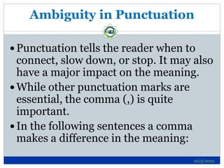 Ambiguity in Punctuation

 Punctuation tells the reader when to
  connect, slow down, or stop. It may also
  have a major impact on the meaning.
 While other punctuation marks are
  essential, the comma (,) is quite
  important.
 In the following sentences a comma
  makes a difference in the meaning:
                                      10/5/2012
 